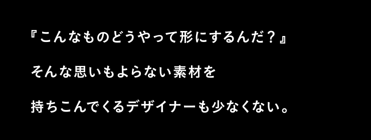 こんなものどうやって形にするんだ？ そんな思いもよらない素材を持ちこんでくるデザイナーも少なくない。